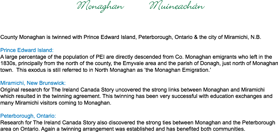 Monaghan Muineachán County Monaghan is twinned with Prince Edward Island, Peterborough, Ontario & the city of Miramichi, N.B. Prince Edward Island: A large percentage of the population of PEI are directly descended from Co. Monaghan emigrants who left in the 1830s, principally from the north of the county, the Emyvale area and the parish of Donagh, just north of Monaghan town. This exodus is still referred to in North Monaghan as ‘the Monaghan Emigration.’ Miramichi, New Brunswick:
Original research for The Ireland Canada Story uncovered the strong links between Monaghan and Miramichi which resulted in the twinning agreement. This twinning has been very successful with education exchanges and many Miramichi visitors coming to Monaghan. Peterborough, Ontario:
Research for The Ireland Canada Story also discovered the strong ties between Monaghan and the Peterborough area on Ontario. Again a twinning arrangement was established and has benefited both communities. 